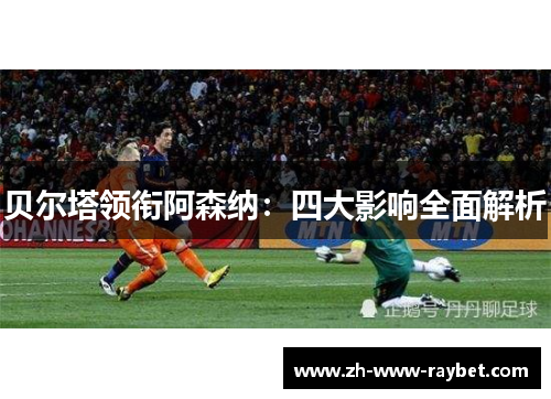 贝尔塔领衔阿森纳:四大影响全面解析 贝尔塔领衔阿森纳:四大影响全面解析