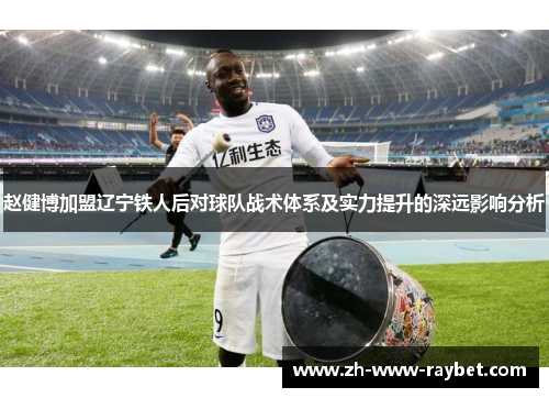 赵健博加盟辽宁铁人后对球队战术体系及实力提升的深远影响分析 赵健博加盟辽宁铁人后对球队战术体系及实力提升的深远影响分析