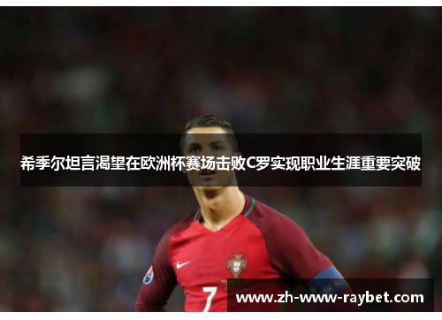 希季尔坦言渴望在欧洲杯赛场击败C罗实现职业生涯重要突破 希季尔坦言渴望在欧洲杯赛场击败C罗实现职业生涯重要突破