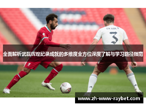 全面解析武磊辉煌纪录成就的多维度全方位深度了解与学习路径指南 全面解析武磊辉煌纪录成就的多维度全方位深度了解与学习路径指南