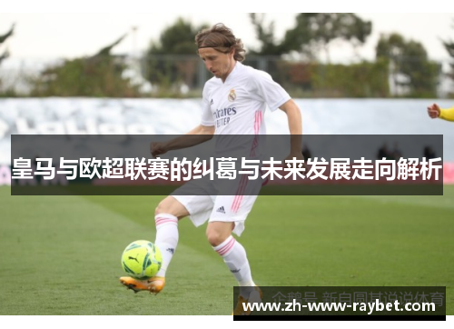 皇马与欧超联赛的纠葛与未来发展走向解析 皇马与欧超联赛的纠葛与未来发展走向解析