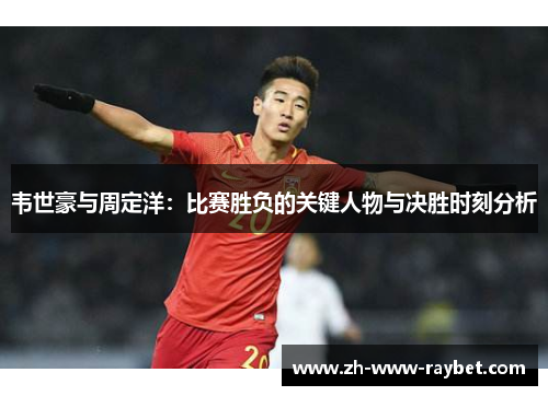 韦世豪与周定洋:比赛胜负的关键人物与决胜时刻分析 韦世豪与周定洋:比赛胜负的关键人物与决胜时刻分析