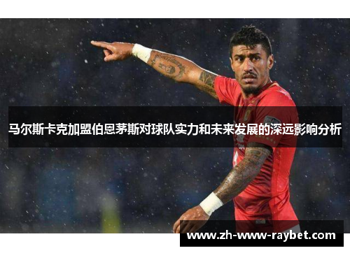 马尔斯卡克加盟伯恩茅斯对球队实力和未来发展的深远影响分析 马尔斯卡克加盟伯恩茅斯对球队实力和未来发展的深远影响分析