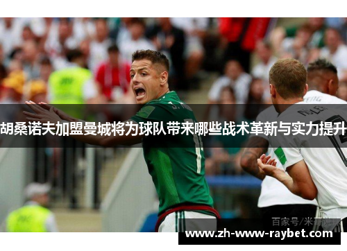 胡桑诺夫加盟曼城将为球队带来哪些战术革新与实力提升