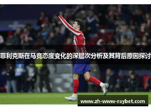 菲利克斯在马竞态度变化的深层次分析及其背后原因探讨