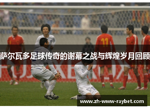 萨尔瓦多足球传奇的谢幕之战与辉煌岁月回顾 萨尔瓦多足球传奇的谢幕之战与辉煌岁月回顾