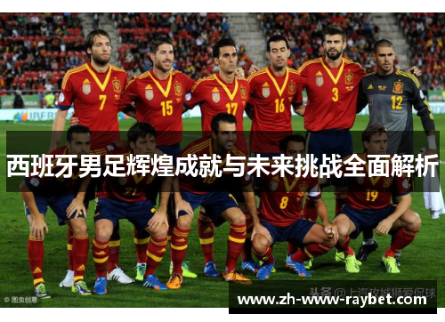 西班牙男足辉煌成就与未来挑战全面解析 西班牙男足辉煌成就与未来挑战全面解析