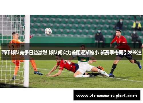 西甲球队竞争日益激烈 球队间实力差距逐渐缩小 新赛季格局引发关注