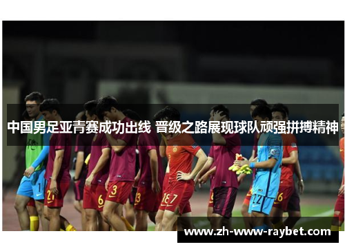 中国男足亚青赛成功出线 晋级之路展现球队顽强拼搏精神 中国男足亚青赛成功出线 晋级之路展现球队顽强拼搏精神