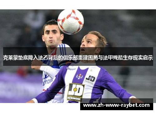 克莱蒙垫底降入法乙背后的俱乐部重建困局与法甲残酷生存现实启示 克莱蒙垫底降入法乙背后的俱乐部重建困局与法甲残酷生存现实启示