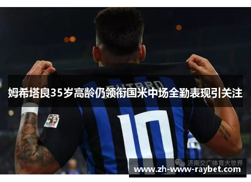 姆希塔良35岁高龄仍领衔国米中场全勤表现引关注 姆希塔良35岁高龄仍领衔国米中场全勤表现引关注