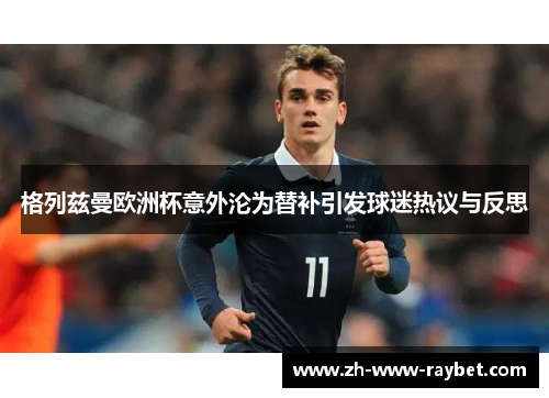 格列兹曼欧洲杯意外沦为替补引发球迷热议与反思